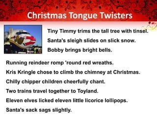 Christmas Tongue Twisters
Tiny Timmy trims the tall tree with tinsel.
Santa's sleigh slides on slick snow.
Bobby brings bright bells.
Running reindeer romp 'round red wreaths.
Kris Kringle chose to climb the chimney at Christmas.
Chilly chipper children cheerfully chant.
Two trains travel together to Toyland.
Eleven elves licked eleven little licorice lollipops.
Santa's sack sags slightly.
 