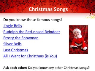 Christmas Songs
Do you know these famous songs?
Jingle Bells
Rudolph the Red-nosed Reindeer
Frosty the Snowman
Silver Bells
Last Christmas
All I Want for Christmas (is You)
Ask each other: Do you know any other Christmas songs?
 