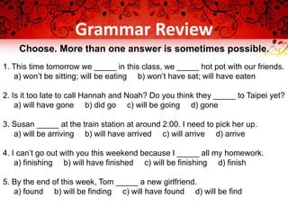Grammar Review
Choose. More than one answer is sometimes possible.
1. This time tomorrow we _____ in this class, we _____ hot pot with our friends.
a) won’t be sitting; will be eating b) won’t have sat; will have eaten
2. Is it too late to call Hannah and Noah? Do you think they _____ to Taipei yet?
a) will have gone b) did go c) will be going d) gone
3. Susan _____ at the train station at around 2:00. I need to pick her up.
a) will be arriving b) will have arrived c) will arrive d) arrive
4. I can’t go out with you this weekend because I _____ all my homework.
a) finishing b) will have finished c) will be finishing d) finish
5. By the end of this week, Tom _____ a new girlfriend.
a) found b) will be finding c) will have found d) will be find
 