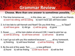 Grammar Review
Choose. More than one answer is sometimes possible.
1. This time tomorrow we _____ in this class, we _____ hot pot with our friends.
a) won’t be sitting; will be eating b) won’t have sat; will have eaten
2. Is it too late to call Hannah and Noah? Do you think they _____ to Taipei?
a) will have gone b) did go c) will be going d) gone
3. Susan _____ at the train station at around 2:00. I need to pick her up.
a) will be arriving b) will have arrived c) will arrive d) arrive
4. I can’t go out with you this weekend because I _____ all my homework.
a) finishing b) will have finished c) will be finishing d) finish
5. By the end of this week, Tom _____ a new girlfriend.
a) found b) will be finding c) will have found d) will be find
 
