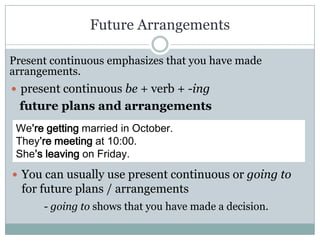 Future Arrangements

Present continuous emphasizes that you have made
arrangements.
 present continuous be + verb + -ing
 future plans and arrangements
 We’re getting married in October.
 They’re meeting at 10:00.
 She’s leaving on Friday.
 You can usually use present continuous or going to
  for future plans / arrangements
      - going to shows that you have made a decision.
 