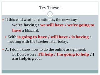 Try These:

 If this cold weather continues, the news says
      we’re having / we will have / we’re going to
      have a blizzard.
  Keith is going to have / will have / is having a
   meeting with the teacher later today.

 A: I don’t know how to do the online assignment.
      B: Don’t worry, I’ll help / I’m going to help / I
      am helping you.
 