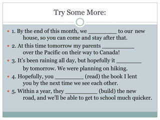 Try Some More:

 1. By the end of this month, we ________ to our new
          house, so you can come and stay after that.
   2. At this time tomorrow my parents _________
          over the Pacific on their way to Canada!
   3. It’s been raining all day, but hopefully it _______
          by tomorrow. We were planning on hiking.
   4. Hopefully, you ________ (read) the book I lent
          you by the next time we see each other.
   5. Within a year, they _________ (build) the new
          road, and we’ll be able to get to school much quicker.
 