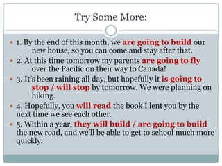 Try Some More:

 1. By the end of this month, we are going to build our
          new house, so you can come and stay after that.
   2. At this time tomorrow my parents are going to fly
          over the Pacific on their way to Canada!
   3. It’s been raining all day, but hopefully it is going to
          stop / will stop by tomorrow. We were planning on
          hiking.
   4. Hopefully, you will read the book I lent you by the
    next time we see each other.
   5. Within a year, they will build / are going to build
    the new road, and we’ll be able to get to school much more
    quickly.
 