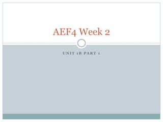 AEF4 Week 2 
UNIT 1B PART 1 
 