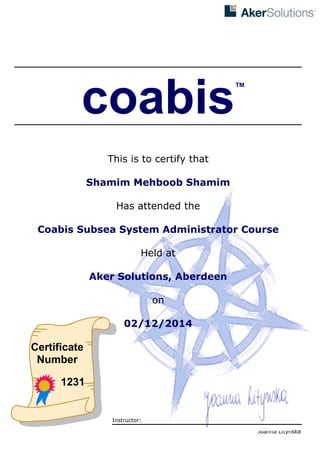 
coabis
This is to certify that
Shamim Mehboob Shamim
Has attended the
Coabis Subsea System Administrator Course
Held at
Aker Solutions, Aberdeen
on
02/12/2014
Certificate
Number
1231
™
Instructor:
Joanna Litynska
 