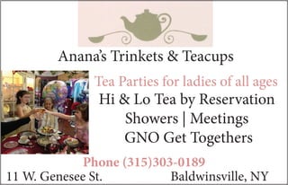 11 W. Genesee St.		 Baldwinsville, NY
Phone (315)303-0189
Tea Parties for ladies of all ages
Hi & Lo Tea by Reservation
Showers | Meetings
GNO Get Togethers
Anana’s Trinkets & Teacups
 