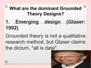 What are the dominant Grounded
Theory Designs?
1. Emerging design (Glaser:
1992)
Grounded theory is not a qualitative
research method, but Glaser claims
the dictum, "all is data".
 