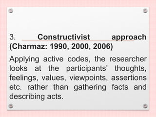 3. Constructivist approach
(Charmaz: 1990, 2000, 2006)
Applying active codes, the researcher
looks at the participants’ thoughts,
feelings, values, viewpoints, assertions
etc. rather than gathering facts and
describing acts.
 