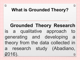 What is Grounded Theory?
Grounded Theory Research
is a qualitative approach to
generating and developing a
theory from the data collected in
a research study (Abadiano,
2016).
 
