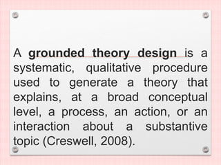 A grounded theory design is a
systematic, qualitative procedure
used to generate a theory that
explains, at a broad conceptual
level, a process, an action, or an
interaction about a substantive
topic (Creswell, 2008).
 