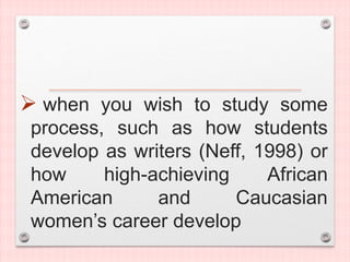  when you wish to study some
process, such as how students
develop as writers (Neff, 1998) or
how high-achieving African
American and Caucasian
women’s career develop
 