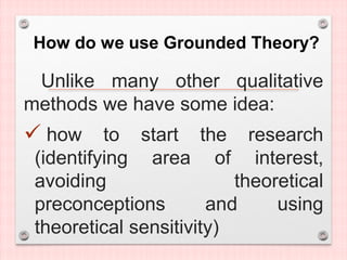 How do we use Grounded Theory?
Unlike many other qualitative
methods we have some idea:
 how to start the research
(identifying area of interest,
avoiding theoretical
preconceptions and using
theoretical sensitivity)
 