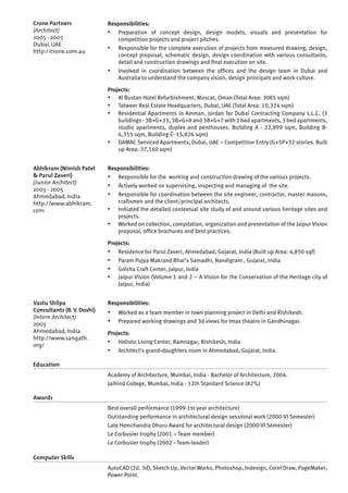 Responsibilities:
▪▪ Preparation of concept design, design models, visuals and presentation for
competition projects and project pitches.
▪▪ Responsible for the complete execution of projects from measured drawing, design,
concept proposal, schematic design, design coordination with various consultants,
detail and construction drawings and final execution on site.
▪▪ Involved in coordination between the offices and the design team in Dubai and
Australia to understand the company vision, design principals and work culture.
Projects:
▪▪ Al Bustan Hotel Refurbishment, Muscat, Oman (Total Area: 3085 sqm)
▪▪ Tatweer Real Estate Headquarters, Dubai, UAE (Total Area: 10,324 sqm)
▪▪ Residential Apartments in Amman, Jordan for Dubai Contracting Company L.L.C. (3
buildings - 3B+G+33, 3B+G+8 and 3B+G+7 with 2 bed apartments, 3 bed apartments,
studio apartments, duplex and penthouses. Building A - 22,899 sqm, Building B-
6,355 sqm, Building C- 15,826 sqm)
▪▪ DAMAC Serviced Apartments, Dubai, UAE – Competition Entry (G+5P+32 stories. Built
up Area: 37,160 sqm)
Responsibilities:
▪▪ Responsible for the working and construction drawing of the various projects.
▪▪ Actively worked on supervising, inspecting and managing of the site.
▪▪ Responsible for coordination between the site engineer, contractor, master masons,
craftsmen and the client/principal architects.
▪▪ Initiated the detailed contextual site study of and around various heritage sites and
projects.
▪▪ Worked on collection, compilation, organization and presentation of the Jaipur Vision
proposal, office brochures and best practices.
Projects:
▪▪ Residence for Parul Zaveri, Ahmedabad, Gujarat, India (Built up Area: 4,850 sqf)
▪▪ Param Pujya Makrand Bhai’s Samadhi, Nandigram , Gujarat, India
▪▪ Golcha Craft Center, Jaipur, India
▪▪ Jaipur Vision (Volume 1 and 2 – A Vision for the Conservation of the Heritage city of
Jaipur, India)
Responsibilities:
▪▪ Worked as a team member in town planning project in Delhi and Rishikesh.
▪▪ Prepared working drawings and 3d views for Imax theatre in Gandhinagar.
Projects:
▪▪ Holistic Living Center, Ramnagar, Rishikesh, India
▪▪ Architect’s grand-daughters room in Ahmedabad, Gujarat, India.
Education
Academy of Architecture, Mumbai, India - Bachelor of Architecture, 2004.
Jaihind College, Mumbai, India - 12th Standard Science (82%)
Awards
Best overall performance (1999-1st year architecture)
Outstanding performance in architectural design sessional work (2000-VI Semester)
Late Hemchandra Dhuru Award for architectural design (2000-VI Semester)
Le Corbusier trophy (2001 – Team member)
Le Corbusier trophy (2002 –Team-leader)
Computer Skills
AutoCAD (2d, 3d), Sketch Up, Vector Works, Photoshop, Indesign, Corel Draw, PageMaker,
Power Point.
Vastu Shilpa
Consultants (B. V. Doshi)
(Intern Architect)
2003
Ahmedabad, India
http://www.sangath.
org/
Abhikram (Nimish Patel
& Parul Zaveri)
(Junior Architect)
2003 - 2005
Ahmedabad, India
http://www.abhikram.
com
Crone Partners
(Architect)
2005 - 2007
Dubai, UAE
http://crone.com.au
 