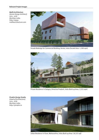 Relevant Project Images
Malik Architecture
(Senior Design Architect)
2015 - 2016
Mumbai, India
http://www.
malikarchitecture.com
Pinakin Design Studio
(Head of Architecture)
2013 - 2016
Mumbai, India
http://pinakin.in
Facade Redesign for Commercial Building, Kerala, India (Facade Area: 1,500 sqm)
Private Residence in Salogra, Himachal Pradesh, India (Built up Area: 2,555 sqm)
Urban Residence in Pune, Maharashtra, India (Built up Area: 18,325 sqf)
 