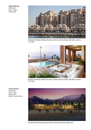 Crone Partners
(Architect)
2005 - 2007
Dubai, UAE
http://crone.com.au
Al Bustan Hotel Refurbishment, Muscat, Oman (Total Area: 3085 sqm)
Kingdom of Sheba, Al Balqis Residence, Palm Jumeirah, Dubai, UAE (Built up Area:
171,700)
Hyder Holfords
(Architect)
2007 - 2009
Dubai, UAE
Kingdom of Sheba, Al Balqis Residence, Palm Jumeirah, Dubai, UAE (Built up Area:
171,700)
 
