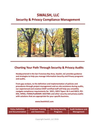 SWALSH, LLC
Security & Privacy Compliance Management
Charting Your Path Through Security & Privacy Audits
Headquartered in the San Francisco Bay Area, Swalsh, LLC provides guidance
and strategies to help you manage Information Security and Privacy programs
and audits.
From gap analysis, to the definition and implementation of policies and
procedures through project management and on-site assistance during audits,
our experienced and creative CISSP-certified staff will help you smoothly
navigate compliance requirements for SOC1, SOC2 Types I & II and SOC3, PCI-
DSS, HIPAA, FISMA/FedRAMP, ISO27001 and other security and privacy audits
with solutions that are appropriate for your specific business.
Copyright Swalsh, LLC 2016
Policy Definition
and Documentation
Employee Training
and Awareness
On-Going Security
Programs
Audit Guidance and
Management
www.SwalshLLC.com
 