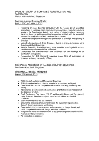 EVERLAST GROUP OF COMPANIES- CONSTRUCTION AND
FABRICATION
Yishun Industrial Park, Singapore
Engineer (Autocad Designer/Drafter)
April 1, 2015 ~ October 1,2015
 Preparing of shop drawings conducted with the Tender Bill of Quantities
specialized in stainless steel, steel, aluminium and glass related architectural
works in the Construction Industry and trading of related products - ensuring
the shop drawings and the quantities is according and tally with the tender BQ
to meet the expectation of both client and the company.
 Coordinate with project managers for preparation of drawings and updating of
drawings
 Liaised with revisions of Shop Drawing - Overall in charge in revisions up to
Drawings/AS Built Drawings.
 Material Take Off - Preparing Cutting list of Materials, ensuring of efficient and
reliable cuttings of material to be fabricated.
 Coordinates with subcontractors and customers for site meetings for all
clarification and updates.
 Responsible for ISO Standard regarding proper filing of submission of
drawings and easy traceability of files,
THE GALLEY ARCHITECT BY KANG LI GROUP OF COMPANIES
Toh Guan Road East, Singapore
MECHANICAL DESIGN ENGINEER
August 2011-March 2015
 Ability to draft and interpret Mechanical Drawings
 Ability to understand and interpret standards, schematics and layout.
 Coordinate and perform component and material checking, assembly and
testing.
 Maintenance of test equipment and facilities prior to the visual inspection of
the designed product.
 Draft, Design and Plan Layout (2D, 3D and Isometric Drawings) of equipment
using Auto-cad (latest version) and photo shop to obtain approval of
customer.
 Basic knowledge in Creo 2.0 software.
 Ensure that all design of equipment meets the customers’ specification
through design reviews and verification.
 Coordinate to the top management and co-workers to design, layout and
detail components to resolve design and other problems.
 Responsible in the documentation for all equipment together with instruction
manual and its specification.
 Ad hoc duties as assigned
 