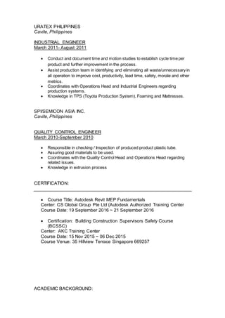 URATEX PHILIPPINES
Cavite, Philippines
INDUSTRIAL ENGINEER
March 2011- August 2011
 Conduct and document time and motion studies to establish cycle time per
product and further improvement in the process.
 Assist production team in identifying and eliminating all waste/unnecessary in
all operation to improve cost, productivity, lead time, safety, morale and other
metrics.
 Coordinates with Operations Head and Industrial Engineers regarding
production systems.
 Knowledge in TPS (Toyota Production System), Foaming and Mattresses.
SPI/SEMICON ASIA INC.
Cavite, Philippines
QUALITY CONTROL ENGINEER
March 2010-September 2010
 Responsible in checking / Inspection of produced product plastic tube.
 Assuring good materials to be used.
 Coordinates with the Quality Control Head and Operations Head regarding
related issues.
 Knowledge in extrusion process
CERTIFICATION:
 Course Title: Autodesk Revit MEP Fundamentals
Center: CS Global Group Pte Ltd (Autodesk Authorized Training Center
Course Date: 19 September 2016 ~ 21 September 2016
 Certification: Building Construction Supervisors Safety Course
(BCSSC)
Center: AKC Training Center
Course Date: 15 Nov 2015 ~ 06 Dec 2015
Course Venue: 35 Hillview Terrace Singapore 669257
ACADEMIC BACKGROUND:
 