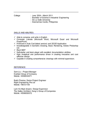 College : June 2004 – March 2011
: Bachelor of Science in Industrial Engineering
: De La Salle University
: Dasmarinas Cavite, Philippines
SKILLS AND ABILITIES:
 Able to converse and write in English
 Computer Literate (Microsoft Word, Microsoft Excel and Microsoft
PowerPoint)
 Proficient in Auto Cad (latest version) and 2D/3D Application
 Knowledgeable in Isometric Drawing, Basic Rendering, Adobe Photoshop
CS
 Revit MEP
 Self-starter and team player with excellent documentation abilities
 High Analytical and performance driven in creating innovative and cost
effective design.
 Capable in creating comprehensive drawings with minimal supervision.
REFERENCE:
Sam Liu – Project Manager
Everlast Group of Company
Mobile: +6598534571
Butch Paraiso, Senior Project Engineer
Right Engineering Pte Ltd
Mobile: +96721100
Lynn Ko Myat (bryan)- Design Supervisor
The Galley Architect- Kang Li Group of Companies
Mobile: +6596836372
 
