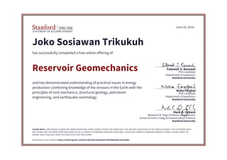 STATEMENT OF ACCOMPLISHMENT
Stanford University
School of Earth, Energy & Environmental Sciences
Benjamin M. Page Professor of Geophysics
Mark D. Zoback
Stanford University
Department of Geophysics
PhD Candidate
Noha Farghal
Stanford University
Department of Geophysics
PhD Candidate
Fatemeh S. Rassouli
June 10, 2016
Joko Sosiawan Trikukuh
has successfully completed a free online offering of
Reservoir Geomechanics
and has demonstrated understanding of practical issues in energy
production combining knowledge of the stresses in the Earth with the
principles of rock mechanics, structural geology, petroleum
engineering, and earthquake seismology.
PLEASE NOTE: SOME ONLINE COURSES MAY DRAW ON MATERIAL FROM COURSES TAUGHT ON-CAMPUS BUT THEY ARE NOT EQUIVALENT TO ON-CAMPUS COURSES. THIS STATEMENT DOES
NOT AFFIRM THAT THIS PARTICIPANT WAS ENROLLED AS A STUDENT AT STANFORD UNIVERSITY IN ANY WAY. IT DOES NOT CONFER A STANFORD UNIVERSITY GRADE, COURSE CREDIT OR
DEGREE, AND IT DOES NOT VERIFY THE IDENTITY OF THE PARTICIPANT.
Authenticity can be verified at https://verify.lagunita.stanford.edu/SOA/2eeed1ad475d4148be6d4215efca6d63
 