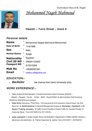 Curriculum Vitae of M. Nageb
Mohammed Nageb Mahmoud
Hawalli – Tunis Street – block 8
Personal details
Name :
Mohammed Nageb Mahmoud Mohammed
Date of Birth :
11/8/1986
Sex :
Male
Marital Status :
Single
Nationality
Civil ID NO
Passport NO
:
:
:
Egyptian
286081103402
A15010268
Mob No :
+96565567361
Email : cheetos_pr86@yahoo.com
EDUCATION:-
• Bachelor : law licence from Cairo University (CU).
WORK EXPERIENCE:-
• Sales Analyst & Administration in Kuwait Automotive Import Company (KAICO) –
(Mazda – Peugeot – Ge ely - Eicher – BAW – Royal Enfield ) & Administration Gulf Insurance
(GIG)From 6/02/2016 up to present.
• Data Entry Insurance ( Third Party – Full Insurance & Civil Insurance ) New & Used Car And
Rent Car & Administrative in General Management Finance & Secretary / Assistant in Al-
Zayani Trading company & Traffic Control Penalty in Kuwait Traffic To Transfer Penalty To
Customer Name From (25/10/2013 to 31/11/2015) .
• sales assistant: in Sultan Center Store ( ELDHAJEEJ ) Department ( HOME CNTER ) Section (
electronics and electricity ) & Trainee Supervisor & cashier from (16/12/2011 : 25/10/2013)
1
 