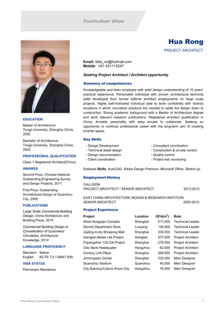 Curriculum Vitae
Hua Rong Curriculum Vitae 1
Hua Rong
PROJECT ARCHITECT
Email: elite_roi@hotmail.com
Mobile: +61 431113247
Seeking Project Architect / Architect opportunity
Summary of competencies
Knowledgeable and keen employee with solid design understanding of 10 years’
practical experience. Personable individual with proven architectural technical
skills developed from former fulltime architect employments on large scale
projects. Highly self-motivated individual able to work confidently with diverse
situations in which innovative solutions are needed to settle the design down to
construction. Strong academic background with a Master of Architecture degree
and work relevant research publications. Registered architect qualification in
China. Amiable personality with easy access to colaborate. Seeking an
opportunity to continue professional career with the long-term aim of creating
smarter space.
Key Skills
- Design Development
- Technical detail design
- Design documentation
- Client coordination
- Consultant coordination
- Construction & on-site control
- Quality control
- Project risk monitoring
Software Skills: AutoCAD, Adobe Design Premium, Microsoft Office, Sketch-up
Employment History
CALLISON
PROJECT ARCHITECT / SENIOR ARCHITECT 2013-2015
EAST CHINA ARCHITECTURE DESIGN & RESEARCH INSTITION
SENIOR ARCHITECT 2005-2013
Project Experience
Project Location GFA(m
2
) Role
West Hongqiao Complex Shanghai 617,000 Technical Leader
Dennis Department Store Luoyang 134,000 Technical Leader
Jiading Incity Shopping Mall Shanghai 334,000 Technical Leader
Xiangtan Better Life Project Xiangtan 677,000 Project Architect
Pujiangzhen 125-3/4 Project Shanghai 275,000 Project Architect
Citic Bank Headquater Hangzhou 62,000 Project Architect
Century Link Plaza Shanghai 368,000 Project Architect
Jinhongqiao Center Shanghai 235,000 Main Designer
Quanzhou Stadium Quanzhou 40,000 Main Designer
City Balcony/Culture Wave City Hangzhou 76,000 Main Designer
EDUCATION
Master of Architecture
Tongji University, Shanghai China,
2005
Bachelor of Architecture
Tongji University, Shanghai China,
2002
PROFESSIONAL QUALIFICATION
Class 1 Registered Architect(China)
AWARDS
Second Prize, Chinese National
Outstanding Engineering Survey
and Design Projects, 2011
First Prize, Outstanding
Architectural Design of Quanzhou
City, 2009
PUBLICATIONS
Large Scale Commercial Building
Design, China Architecture and
Building Press, 2015
Commercial Building Design in
Consideration of Customers’
Circulation, Architecture
Knowledge, 2012
LANGUAGE PROFICIENCY
Mandarin Native
English IELTS 7.5 / GMAT 650
VISA STATUS
Permanent Residence
 