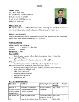 RESUME
Sanjeev Kumar
S/o Late Sh. Prithi Singh
Vill Padartala P.O. Gola Tehsil Sihunta
Distt. Chamba HP Pin 176207
Email: sanjeev.28680@gmail.com
Mobile No: 9416131117
CAREER OBJECTIVE
My objective is to find a position where I can use the knowledge and skills that I have and also
want to contribute to the growth and success of the company that I work for.
PRESENT EMPLOYNMENT
Working with vocational trainer in travel and tourism in govt boy sen sec school mahipalpur
(delhi) under NSQF Project since 9th Nov.2015 to till date.
WORK EXPERIENCE.
Ginger Hotel (A Tata Enterprise)
Tenure : 21 Feb.2014 –15 Nov.2015
Location : Manesar
Designation : G.S.A
Responsibility
 Controlling the activities of Front Desk, Reservations, Check In, Check Out,
Cashiering and Travel Desk.
 Oversee and supervise all duties performed by all Front Office
Employees
 Maintaining close working relationship with all departments to ensure
Maximum co-operation, productivity, morale and guest service.
 Analyzing and investigating the guest feedback, comments and complaints.
 Night audit during the night shift.
 100% Guest Satisfaction.
 Reporting to Hotel Manager.
 Software used TMS (SAP)
 Handling BTC bills.
EDUCATION QUALIFICATION
Education Institute University/Board Year of
Passing
Division
Masters in
Airlines Tourism
and Hospitality
Management
Institute Of Technology
and future Management
Trends Chandigarh
Punjab Technical
University
2012-2014 1st
Bachelor in Arts Govt. College Shahpur Himachal Pradesh
university shimla
2009-2012 2nd
10+2 Govt. Sr. Sec. School. Gola H.P. Board 2008-2009 1st
 