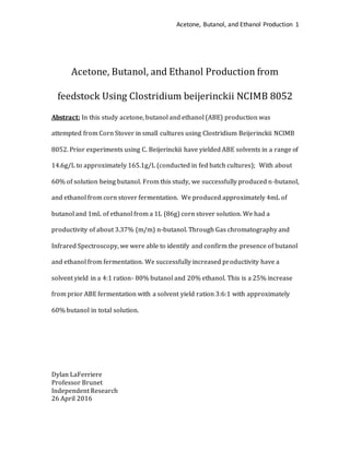 Acetone, Butanol, and Ethanol Production 1
Acetone, Butanol, and Ethanol Production from
feedstock Using Clostridium beijerinckii NCIMB 8052
Abstract: In this study acetone, butanol and ethanol (ABE) production was
attempted from Corn Stover in small cultures using Clostridium Beijerinckii NCIMB
8052. Prior experiments using C. Beijerinckii have yielded ABE solvents in a range of
14.6g/L to approximately 165.1g/L (conducted in fed batch cultures); With about
60% of solution being butanol. From this study, we successfully produced n-butanol,
and ethanol from corn stover fermentation. We produced approximately 4mL of
butanol and 1mL of ethanol from a 1L (86g) corn stover solution. We had a
productivity of about 3.37% (m/m) n-butanol. Through Gas chromatography and
Infrared Spectroscopy, we were able to identify and confirm the presence of butanol
and ethanol from fermentation. We successfully increased productivity have a
solvent yield in a 4:1 ration- 80% butanol and 20% ethanol. This is a 25% increase
from prior ABE fermentation with a solvent yield ration 3:6:1 with approximately
60% butanol in total solution.
Dylan LaFerriere
Professor Brunet
Independent Research
26 April 2016
 