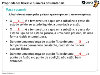 FÍSICO-QUÍMICA 7
Para resumir
Propriedades físicas e químicas dos materiais
• O ___1___ é a temperatura a que uma substância passa do
estado sólido ao estado líquido, a uma dada pressão.
• O ___2___ é a temperatura a que uma substância passa do
estado líquido ao estado gasoso, a uma dada pressão, de uma
forma rápida e tumultuosa.
• Durante uma mudança de estado físico de uma ___3___, a
temperatura permanece constante, coexistindo os dois
estados físicos.
• Durante uma mudança de estado físico de uma ___4___, o
ponto de fusão e o ponto de ebulição não estão bem
definidos.
Substitui os números pelas palavras que completam o resumo seguinte:
 