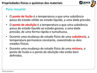 FÍSICO-QUÍMICA 7
Para resumir
Propriedades físicas e químicas dos materiais
• O ponto de fusão é a temperatura a que uma substância
passa do estado sólido ao estado líquido, a uma dada pressão.
• O ponto de ebulição é a temperatura a que uma substância
passa do estado líquido ao estado gasoso, a uma dada
pressão, de uma forma rápida e tumultuosa.
• Durante uma mudança de estado físico de uma substância, a
temperatura permanece constante, coexistindo os dois
estados físicos.
• Durante uma mudança de estado físico de uma mistura, o
ponto de fusão e o ponto de ebulição não estão bem
definidos.
 