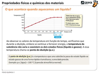 FÍSICO-QUÍMICA 7
Propriedades físicas e químicas dos materiais
O que acontece quando aquecemos um líquido?
Ao observar os valores da temperatura em função do tempo, verificamos que
durante a ebulição, embora se continue a fornecer energia, a temperatura da
substância não varia e coexistem os dois estados físicos (líquido e gasoso). A essa
temperatura chama-se ponto de ebulição (p.e.).
 