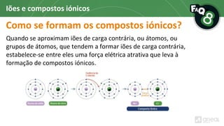 Como se formam os compostos iónicos?
Quando se aproximam iões de carga contrária, ou átomos, ou
grupos de átomos, que tendem a formar iões de carga contrária,
estabelece-se entre eles uma força elétrica atrativa que leva à
formação de compostos iónicos.
Iões e compostos iónicos
 