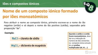 Nome de um composto iónico formado
por iões monoatómicos
Iões e compostos iónicos
Para atribuir o nome ao composto iónico, primeiro escreve-se o nome do ião
negativo (anião) e só depois o nome do ião positivo (catião), separados pela
proposição “de”.
Quando o catião e o anião
forem monoatómicos, deve
dar-se a indicação do
número de iões existentes
no composto iónico através
de um prefixo
multiplicador (di, tri, …).
Exemplo:
 