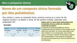 Nome de um composto iónico formado
por iões poliatómicos
Iões e compostos iónicos
Para atribuir o nome ao composto iónico, primeiro escreve-se o nome do ião
negativo (anião) e só depois o nome do ião positivo (catião), separados pela
proposição “de”.
Exemplo:
Se o anião for o anião
hidróxido associado a um
catião monoatómico,
deve dar-se a indicação
do número de iões
existentes no composto
iónico através de um
prefixo multiplicador (di,
tri, …).
Sabes qual é o nome atual (sistemático) dos
compostos iónicos sulfato de cobre(II) e
carbonato de sódio?
A resposta é tetraoxidossulfato de cobre e
trioxidocarbonato de dissódio. Como podes ver por
estes dois exemplos, os nomes sistemáticos dos
iões mostram a sua composição. Como estás
agora a começar a estudar nomenclatura, apenas
te foi apresentado o nome atual de compostos
iónicos formados apenas por iões monoatómicos e
de hidróxidos.
 