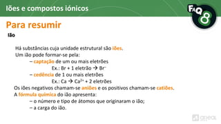 Para resumir
Iões e compostos iónicos
Ião
Há substâncias cuja unidade estrutural são iões.
Um ião pode formar-se pela:
– captação de um ou mais eletrões
Ex.: Br + 1 eletrão  Br–
– cedência de 1 ou mais eletrões
Ex.: Ca  Ca2+ + 2 eletrões
Os iões negativos chamam-se aniões e os positivos chamam-se catiões.
A fórmula química do ião apresenta:
– o número e tipo de átomos que originaram o ião;
– a carga do ião.
 