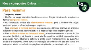 Para resumir
Iões e compostos iónicos
Compostos iónicos
– Os iões de carga contrária tendem a exercer forças elétricas de atração e a
formar compostos iónicos.
– Os compostos iónicos são eletricamente neutros, pois o número de cargas
positivas iguala o número de cargas negativas.
– Para escrever a fórmula química dos compostos iónicos, escreve-se primeiro
o(s) símbolo(s) do ião positivo (catião) e depois o(s) do ião negativo (anião).
– Para atribuir o nome ao composto iónico, primeiro escreve-se o nome do ião
negativo (anião) e só depois o nome do ião positivo (catião), separados pela
proposição “de”. (Quando o catião e o anião forem monoatómicos, ou quando o
anião é o hidróxido, deve dar-se a indicação do número de iões existentes no
composto iónico através de um prefixo multiplicador, por exemplo, di, tri, …).
 