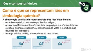 Como é que se representam iões em
simbologia química?
A simbologia química da representação dos iões deve incluir:
• o símbolo químico do átomo que lhe deu origem;
• o valor da diferença entre número total de protões e o número total de
eletrões, quando é superior ou inferior a um (o valor 1 é omitido, não
devendo ser indicado);
• a carga elétrica do ião, em expoente do lado direito.
Iões e compostos iónicos
 