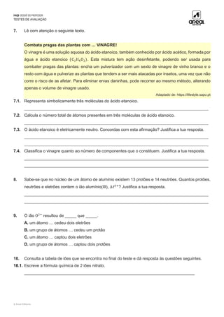 FAQ8 DOSSIÊ DO PROFESSOR
TESTES DE AVALIAÇÃO
© Areal Editores
7. Lê com atenção o seguinte texto.
Combata pragas das plantas com … VINAGRE!
O vinagre é uma solução aquosa do ácido etanoico, também conhecido por ácido acético, formada por
água e ácido etanoico (C2H4O2). Esta mistura tem ação desinfetante, podendo ser usada para
combater pragas das plantas: encha um pulverizador com um sexto de vinagre de vinho branco e o
resto com água e pulverize as plantas que tendem a ser mais atacadas por insetos, uma vez que não
corre o risco de as afetar. Para eliminar ervas daninhas, pode recorrer ao mesmo método, alterando
apenas o volume de vinagre usado.
Adaptado de: https://lifestyle.sapo.pt
7.1. Representa simbolicamente três moléculas do ácido etanoico.
________________________________________________________________________________
7.2. Calcula o número total de átomos presentes em três moléculas de ácido etanoico.
________________________________________________________________________________
7.3. O ácido etanoico é eletricamente neutro. Concordas com esta afirmação? Justifica a tua resposta.
________________________________________________________________________________
________________________________________________________________________________
7.4. Classifica o vinagre quanto ao número de componentes que o constituem. Justifica a tua resposta.
________________________________________________________________________________
________________________________________________________________________________
8. Sabe-se que no núcleo de um átomo de alumínio existem 13 protões e 14 neutrões. Quantos protões,
neutrões e eletrões contem o ião alumínio(III), Aℓ3+
? Justifica a tua resposta.
________________________________________________________________________________
________________________________________________________________________________
9. O ião O2−
resultou de _____ que _____.
A. um átomo … cedeu dois eletrões
B. um grupo de átomos … cedeu um protão
C. um átomo … captou dois eletrões
D. um grupo de átomos … captou dois protões
10. Consulta a tabela de iões que se encontra no final do teste e dá resposta às questões seguintes.
10.1. Escreve a fórmula química de 2 iões nitrato.
__________________________________________________________________________
 