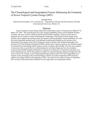 23 April 2014 Irwin 1
The Climatological and Geographical Factors Influencing the Formation
of Severe Tropical Cyclone George (2007)
Alannah Irwin
School of Environment, Arts, and Society – Department of Earth and Environment, Florida
International University, Miami, FL
Abstract
Severe Tropical Cyclone George affected the northwestern region of Australia from March 2nd
to
March 16th
, 2007. The storm became one of the strongest landfalling storms in Port Hedland, Western
Australia. The storm caused 3 fatalities and $8 million (USD) in damage. Analysis of this storm is
important for two reasons: to better understand the climatology of this region to better predict storm
intensity and to enhance the warning system for tropical cyclone preparation. Some possibilities as to why
this storm intensified and held such a well-defined circulation after landfall are the location of the
Intertropical Convergence Zone (ITCZ) during the month of March in the Southern Hemisphere, the
presence of El Nino Southern Oscillation (ENSO), and the lack of rigorous terrain in the northwest region
of Australia that would rapidly inhibit tropical cyclone circulation upon landfall. The time series analysis
of microwave data is most effective in determining how circulation began and how the circulation
continued after landfall. Kaplan and Demaria’s research for wind decay over land and wind decay over
narrow landmasses are used in this analysis as models for expected intensity changes throughout the life
cycle of Severe TC George. It can be determined that the location of the ITCZ has a large influence of
tropical cyclone formation in the Australian Region. NOAA sea surface temperature (SST) data also
support a cool phase ENSO in the beginning of 2007. The terrain in the northwest region of Australia is
also very flat, which allowed the circulation to exist longer than over mountainous terrain.
 