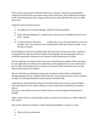 There mostly young coaches would be benefit from a response. I devised an email template 
explaining we did not have any positions open at the present time. We would keep the resumes 
on file if something comes open. I began sending it out to each individual who wrote our office 
about a job. 
 
I kept the resumes for three reasons. 
1.  
2. We might have an opening although  unlikely the following Spring. 
3.  
4. If I got a head coaching job I  wanted to have a further pool of candidates then the ones I 
knew  already. 
5.  
6. I could use them to help other  coaches when I saw a very good resume to use as an 
example. Like  most coaches, if I see something that works then I better be ready  to use 
the idea or concept. 
 
So then began to email these candidates back with somewhat of a form letter. But, I made sure 
to personalize the response and then I added a last paragraph. My last paragraph said if you 
would like constructive criticism on your resume I would be glad to give it to them. 
 
Very few asked for the criticism. There were some who did, but the number of those not asking 
far outweighed those who did ask. Even after being in the profession for 27 years I still want to 
get new ideas and looking for ways to improve on a resume. Why? It helps me, but I can help 
other coaches and my own children. 
 
My son at this time was thinking of trying to be a Graduate Assistant after he finished his 
undergrad degree. He was a student coach at the time. I was trying to find any ways he could get 
an edge. If I could help him get his resume noticed I wanted to help. 
 
As the director of the basketball camps at LSU I had to find a way to get our camp staff filled 
with solid coaches. If were coaches asking to work our camp then we asked them to send in a 
resume. 
If no one on our staff knew the coach I had to find out as much background information as 
possible. 
 
Again, another chance to look through resumes to get ideas and I made sure to offer feedback if 
they wanted. 
 
Here are the important concepts to realize when putting together a resume as a coach. 
 
1.  
2. Where to list your education.  
3.  
 