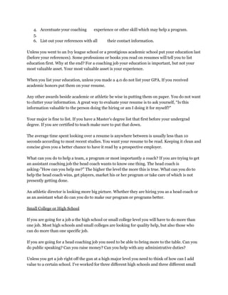 4. Accentuate your coaching  experience or other skill which may help a program. 
5.  
6. List out your references with all  their contact information. 
 
Unless you went to an Ivy league school or a prestigious academic school put your education last 
(before your references). Some professions or books you read on resumes will tell you to list 
education first. Why at the end? For a coaching job your education is important, but not your 
most valuable asset. Your most valuable asset is your experience. 
 
When you list your education, unless you made a 4.0 do not list your GPA. If you received 
academic honors put them on your resume. 
 
Any other awards beside academic or athletic be wise in putting them on paper. You do not want 
to clutter your information. A great way to evaluate your resume is to ask yourself, “Is this 
information valuable to the person doing the hiring or am I doing it for myself?” 
 
Your major is fine to list. If you have a Master's degree list that first before your undergrad 
degree. If you are certified to teach make sure to put that down. 
 
The average time spent looking over a resume is anywhere between is usually less than 10 
seconds according to most recent studies. You want your resume to be read. Keeping it clean and 
concise gives you a better chance to have it read by a prospective employer. 
 
What can you do to help a team, a program or most importantly a coach? If you are trying to get 
an assistant coaching job the head coach wants to know one thing. The head coach is 
asking­”How can you help me?” The higher the level the more this is true. What can you do to 
help the head coach wins, get players, market his or her program or take care of which is not 
presently getting done. 
 
An athletic director is looking more big picture. Whether they are hiring you as a head coach or 
as an assistant what do can you do to make our program or programs better. 
 
Small College or High School 
 
If you are going for a job a the high school or small college level you will have to do more than 
one job. Most high schools and small colleges are looking for quality help, but also those who 
can do more than one specific job. 
 
If you are going for a head coaching job you need to be able to bring more to the table. Can you 
do public speaking? Can you raise money? Can you help with any administrative duties? 
 
Unless you get a job right off the gun at a high major level you need to think of how can I add 
value to a certain school. I've worked for three different high schools and three different small 
 