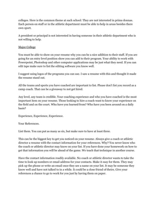 colleges. Here is the common theme at each school: They are not interested in prima donnas. 
Each person on staff or in the athletic department must be able to help in areas besides there 
own sport. 
 
A president or principal is not interested in having someone in their athletic department who is 
not willing to help. 
 
Major College 
 
You must be able to show on your resume why you can be a nice addition to their staff. If you are 
going for an entry level position show you can add to their program. Your ability to work with 
Powerpoint, Photoshop and other computer applications may be just what they need. If you can 
edit tape make sure to list the editing software you know well. 
 
I suggest using logos of the programs you can use. I saw a resume with this and thought it made 
the resume stand out. 
 
All the teams and sports you have coached are important to list. Please don't list you record as a 
camp coach. That can be a giveaway to not get hired. 
 
Any level, any team is credible. Your coaching experience and who you have coached is the most 
important item on your resume. Those looking to hire a coach want to know your experience on 
the field and on the court. Who have you learned from? Who have you been around on a daily 
basis? 
 
Experience, Experience, Experience. 
 
Your References. 
 
List them. You can put as many as six, but make sure to have at least three. 
 
This can be the biggest key to get you noticed on your resume. Always give a coach or athletic 
director a resume with the contact information for your references. Why? You never know who 
the coach or athletic director may know on your list. If you have done your homework on how to 
get that information you will be ahead of the game. We teach that technique in another course. 
 
Have the contact information readily available. No coach or athletic director wants to take the 
time to look up numbers or email address for your contacts. Make it easy for them. They may 
pick up the phone or write an email once they see a name on your list. It may be someone they 
know well and have not talked to in a while. It could be a close friend of theirs. Give your 
references a chance to go to work for you just by having them on paper. 
 
 