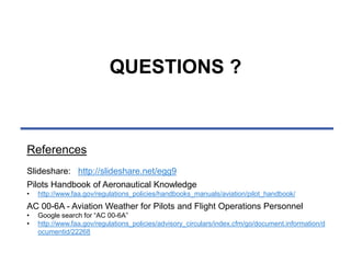 QUESTIONS ? 
References 
Slideshare: http://slideshare.net/egg9 
Pilots Handbook of Aeronautical Knowledge 
• http://www.faa.gov/regulations_policies/handbooks_manuals/aviation/pilot_handbook/ 
AC 00-6A - Aviation Weather for Pilots and Flight Operations Personnel 
• Google search for “AC 00-6A” 
• http://www.faa.gov/regulations_policies/advisory_circulars/index.cfm/go/document.information/d 
ocumentid/22268 

