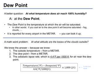 Dew Point 
A better question: At what temperature does air reach 100% humidity? 
A: at the Dew Point. 
• The Dew Point is the temperature at which the air will be saturated. 
• In other words: if you cool air to the dew point it will become saturated – fog, 
clouds, … 
• It is reported for every airport in the METAR. -- you can look it up. 
A math word problem: At what altitude are the bases of the clouds outside? 
We know the answer – because we know: 
1. The outside temperature – from a METAR. 
2. The dew point – from a METAR. 
3. The adiabatic lapse rate, which is 4.4°F per 1000 ft. for air near the dew 
point. 
푇푒푚푝푒푟푎푡푢푟푒(°F ) − 퐷푒푤푝표푖푛푡(°F ) 
4.4(°F /1000푓푡) 
× 1,000 (푓푡) In the text 
book. 
 