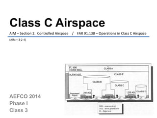 Class C Airspace 
AIM – Section 2. Controlled Airspace / FAR 91.130 – Operations in Class C Airspace 
(AIM – 3-2-4) 
AEFCO 2014 
Phase I 
Class 3 
 