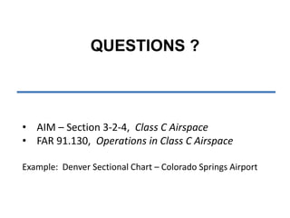 QUESTIONS ? 
• AIM – Section 3-2-4, Class C Airspace 
• FAR 91.130, Operations in Class C Airspace 
Example: Denver Sectional Chart – Colorado Springs Airport 
