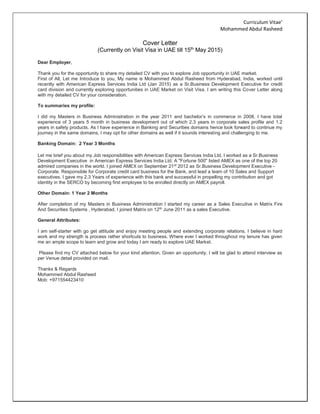 Curriculum Vitae’
Mohammed Abdul Rasheed
Cover Letter
(Currently on Visit Visa in UAE till 15th
May 2015)
Dear Employer,
Thank you for the opportunity to share my detailed CV with you to explore Job opportunity in UAE market.
First of All, Let me Introduce to you, My name is Mohammed Abdul Rasheed from Hyderabad, India, worked until
recently with American Express Services India Ltd (Jan 2015) as a Sr.Business Development Executive for credit
card division and currently exploring opportunities in UAE Market on Visit Visa. I am writing this Cover Letter along
with my detailed CV for your consideration.
To summaries my profile:
I did my Masters in Business Administration in the year 2011 and bachelor’s in commerce in 2008, I have total
experience of 3 years 5 month in business development out of which 2.3 years in corporate sales profile and 1.2
years in safety products. As I have experience in Banking and Securities domains hence look forward to continue my
journey in the same domains, I may opt for other domains as well if it sounds interesting and challenging to me.
Banking Domain: 2 Year 3 Months
Let me brief you about my Job responsibilities with American Express Services India Ltd. I worked as a Sr.Business
Development Executive in American Express Services India Ltd. A "Fortune 500" listed AMEX as one of the top 20
admired companies in the world. I joined AMEX on September 21st
2012 as Sr.Business Development Executive -
Corporate. Responsible for Corporate credit card business for the Bank, and lead a team of 10 Sales and Support
executives. I gave my 2.3 Years of experience with this bank and successful in propelling my contribution and got
identity in the SERCO by becoming first employee to be enrolled directly on AMEX payroll.
Other Domain: 1 Year 2 Months
After completion of my Masters in Business Administration I started my career as a Sales Executive in Matrix Fire
And Securities Systems , Hyderabad. I joined Matrix on 12th
June 2011 as a sales Executive.
General Attributes:
I am self-starter with go get attitude and enjoy meeting people and extending corporate relations. I believe in hard
work and my strength is process rather shortcuts to business. Where ever I worked throughout my tenure has given
me an ample scope to learn and grow and today I am ready to explore UAE Market.
Please find my CV attached below for your kind attention. Given an opportunity, I will be glad to attend interview as
per Venue detail provided on mail.
Thanks & Regards
Mohammed Abdul Rasheed
Mob: +971554423410
 