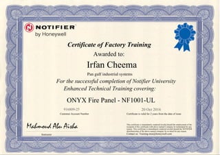 Certificate of Factory Training
Awarded to:
For the successful completion of Notifier University
Enhanced Technical Training covering:
Instructor
Customer Account Number Certificate is valid for 2 years from the date of issue
This certificate is immediately rendered invalid should the employment of the
recipient of this certificate with above named Company be terminated for any
reason. This certificate is immediately rendered invalid should the NOTIFIER
distributorship of the above named company be revoked for any reason.
Contact us: Training-mea@honeywell.com
20 Oct 2016916809-25
Irfan Cheema
ONYX Fire Panel - NF1001-UL
Pan gulf industrial systems
Powered by TCPDF (www.tcpdf.org)
 