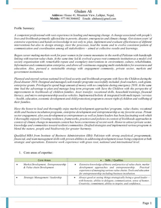 Page 1
Ghulam Ali
Address: House 41, Mountain View, Lalitpur, Nepal,
Mobile: 977-9813046682 Emails: alinhunz@gmail.com
Profile Summary:
A competent professional with vast experience in leading and managing change. A change associated with people’s
lives and livelihoodsprimarily affected due to poverty, disaster,emergencies and climate change. Got sixteen years’of
extensive experience and handson knowledge in not only to plan, implement and evaluate effectivenessof different
interventions but also to design strategy, steer the processes, lead the teams and to evolve consistent pattern of
communication and coordination among all stakeholders – aimed at collective results and learnings.
Began career making markets work for poor women in far remote mountains in the north of Pakistan with handicrafts
linking with tourism value chain.At the same time led & evolved a grass root community institution as a model civil
society organization with remarkable repute and exemplary interventions in environment, culture, rehabilitation,
Information and communication enterprise, and above all continuous engaging multi-stakeholders forawarenessand
education. Also, pursued a sustainable strategy with engagement community, private sector, markets and
government institutions.
Planned and steered various national level food security and livelihoods programs with Save the Children during the
flood disaster 2010. Designed and managed cash transfer programs successfully included; food vouchers,cash grants,
enterprise grants. Privileged to spend huge amount of money with no complains during emergency 2010. At the same
time had the advantage to plan and manage long term programs with Save the Children with the perspective of
improvements in livelihoods of children families. Asset transfer, vocational skills, household trainings, financial
literacy, and micro entrepreneurship used as vehicles. Implemented holistic & integrated (with multi inputs / services
– health, education, economic development and child protection) programto ensure right of children and wellbeing of
their families.
Have the honor to lead and thoroughly enjoy market development approaches/ programs, value chains, vocational
skills and business incubation programs, enterprise development and entrepreneurship as my favorite areas. Private
sector engagement,also you development as entrepreneurs as well as future leaders has been fascinating work which
I thoroughly enjoyed.Creating resilience, frameworks,practicesand policies in context of livelihoods approaches in
context of climate change in mountain context has been cornerstone of recent work.Honorto attract private sector,
knowledge and communities toward resilient communities.Drafted strategies and implemented variousprograms to
blend the nature, people and biodiversity for greater harmony.
Qualified MBA from Institute of Business Administration (IBA) Pakistan with strong analytical, programmatic,
financial, and teammanagement skillswith proven abilities in addressing development issues being competent at both
strategic and operations. Extensive work experience with grass root, national and international level.
1. Core areas of expertise:
Core Areas  Skills / Qualities
 Market Development, Entrepreneurship
& Value chain Development
 Extensive knowledge oftheory and practice of value chain, market
development approaches and entrepreneurship. Practical
experience of managing various value chains.Toolsand education
for entrepreneurship including business incubation.
 Strategic Management / leadership  Always good at seeing things strategically being a good leader –
with honesty, ability to delegate, communication, sense of humor,
Creativity, commitment, ability to inspire, and confidence,
 